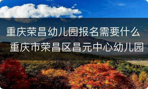 重庆荣昌幼儿园报名需要什么 重庆市荣昌区昌元中心幼儿园