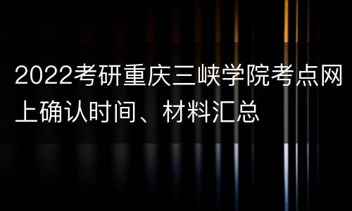 2022考研重庆三峡学院考点网上确认时间、材料汇总