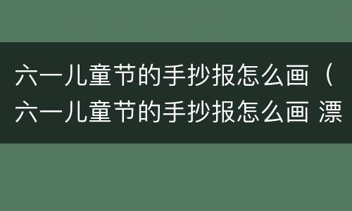 六一儿童节的手抄报怎么画（六一儿童节的手抄报怎么画 漂亮）