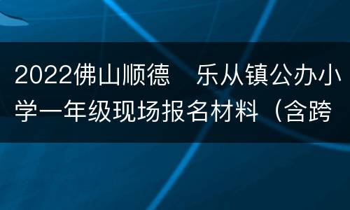 2022佛山顺德​乐从镇公办小学一年级现场报名材料（含跨学区）