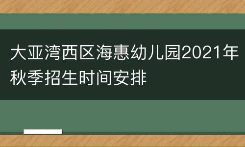 大亚湾西区海惠幼儿园2021年秋季招生时间安排
