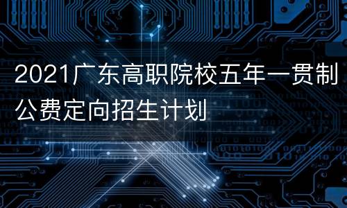 2021广东高职院校五年一贯制公费定向招生计划