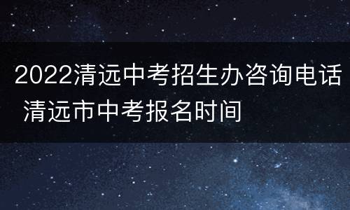 2022清远中考招生办咨询电话 清远市中考报名时间