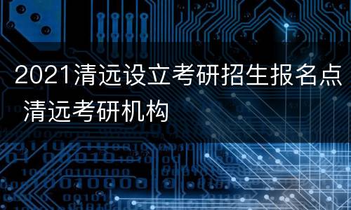 2021清远设立考研招生报名点 清远考研机构