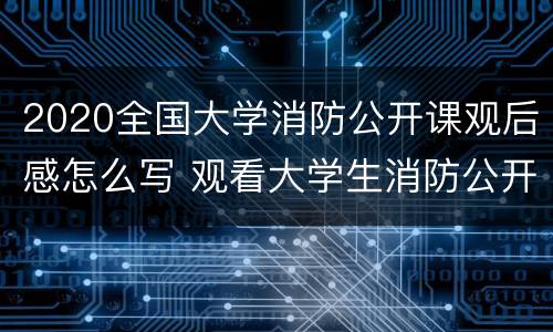 2020全国大学消防公开课观后感怎么写 观看大学生消防公开课直播心得体会