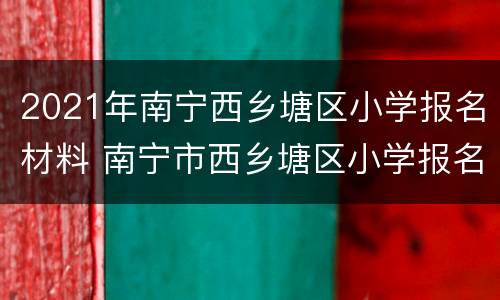 2021年南宁西乡塘区小学报名材料 南宁市西乡塘区小学报名时间