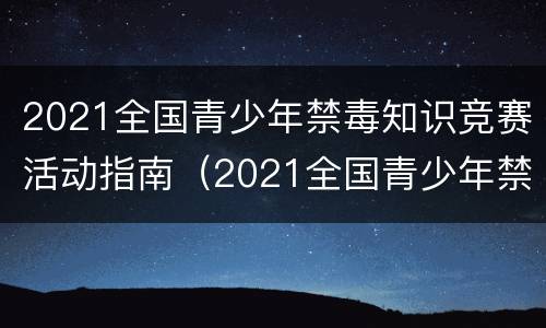 2021全国青少年禁毒知识竞赛活动指南（2021全国青少年禁毒知识大赛）