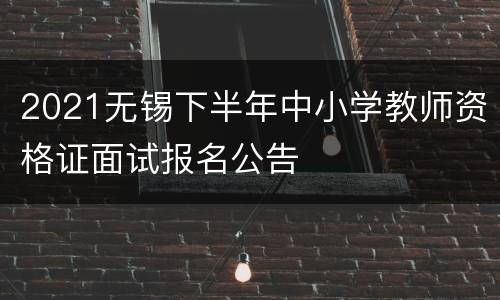 2021无锡下半年中小学教师资格证面试报名公告
