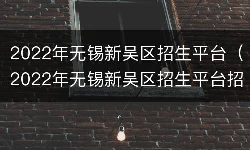 2022年无锡新吴区招生平台（2022年无锡新吴区招生平台招聘）