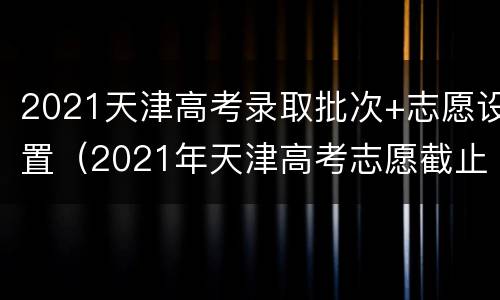 2021天津高考录取批次+志愿设置（2021年天津高考志愿截止时间）