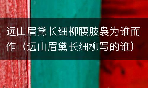 远山眉黛长细柳腰肢袅为谁而作（远山眉黛长细柳写的谁）