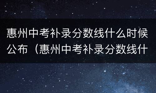 惠州中考补录分数线什么时候公布（惠州中考补录分数线什么时候出）