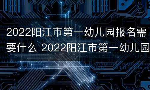 2022阳江市第一幼儿园报名需要什么 2022阳江市第一幼儿园报名需要什么材料