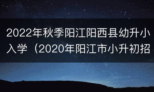 2022年秋季阳江阳西县幼升小入学（2020年阳江市小升初招生）