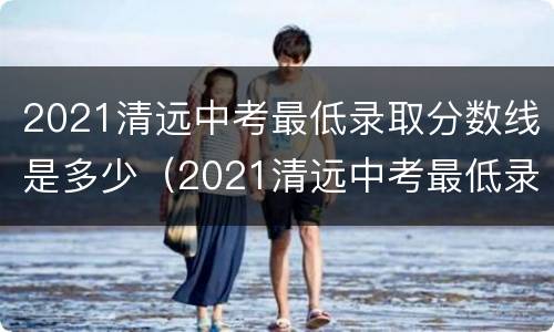 2021清远中考最低录取分数线是多少（2021清远中考最低录取分数线是多少啊）