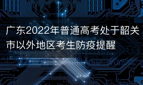 广东2022年普通高考处于韶关市以外地区考生防疫提醒