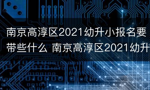 南京高淳区2021幼升小报名要带些什么 南京高淳区2021幼升小报名要带些什么材料