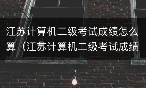 江苏计算机二级考试成绩怎么算（江苏计算机二级考试成绩怎么算的）