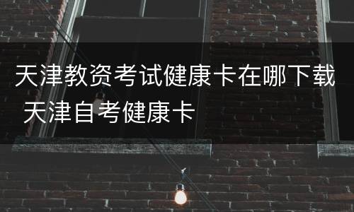 天津教资考试健康卡在哪下载 天津自考健康卡
