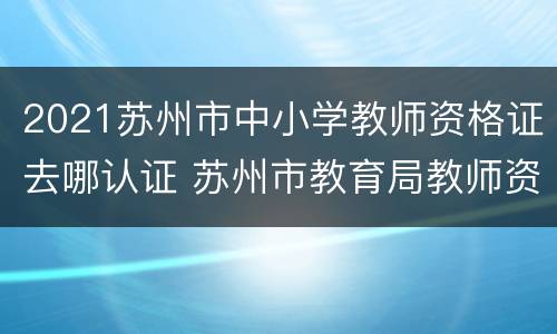 2021苏州市中小学教师资格证去哪认证 苏州市教育局教师资格证认证