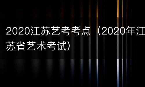 2020江苏艺考考点（2020年江苏省艺术考试）