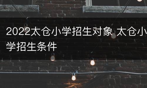 2022太仓小学招生对象 太仓小学招生条件