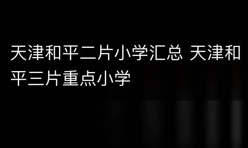 天津和平二片小学汇总 天津和平三片重点小学