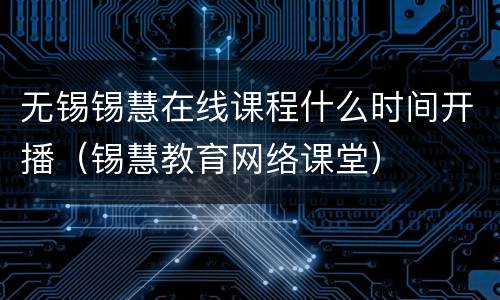 无锡锡慧在线课程什么时间开播（锡慧教育网络课堂）