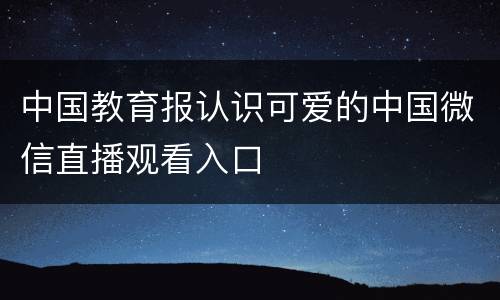 中国教育报认识可爱的中国微信直播观看入口