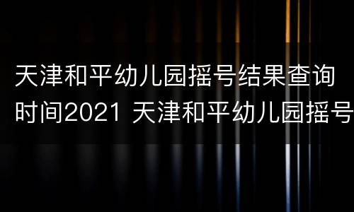 天津和平幼儿园摇号结果查询时间2021 天津和平幼儿园摇号结果查询时间2021级