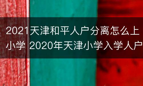 2021天津和平人户分离怎么上小学 2020年天津小学入学人户分离