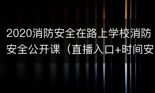 2020消防安全在路上学校消防安全公开课（直播入口+时间安排）