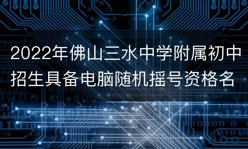 2022年佛山三水中学附属初中招生具备电脑随机摇号资格名单