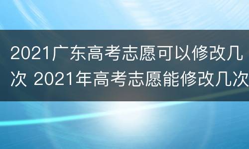 2021广东高考志愿可以修改几次 2021年高考志愿能修改几次