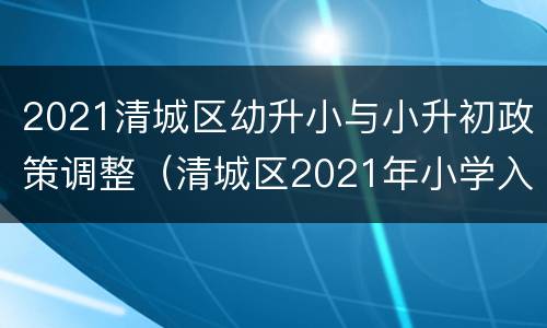 2021清城区幼升小与小升初政策调整（清城区2021年小学入学条件）