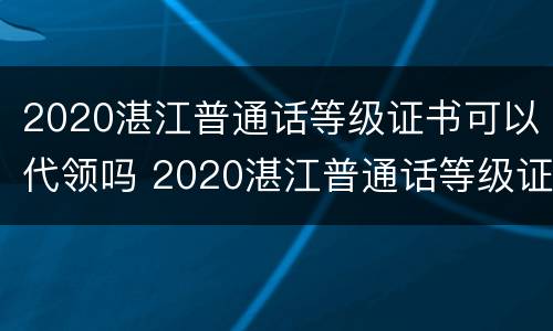 2020湛江普通话等级证书可以代领吗 2020湛江普通话等级证书可以代领吗