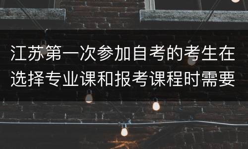 江苏第一次参加自考的考生在选择专业课和报考课程时需要注意什么