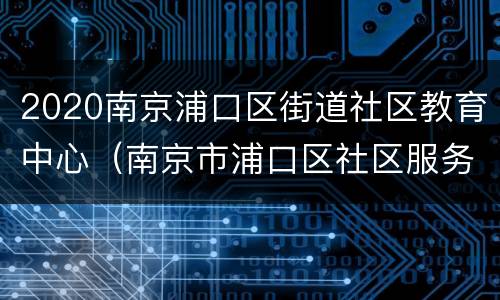 2020南京浦口区街道社区教育中心（南京市浦口区社区服务中心）