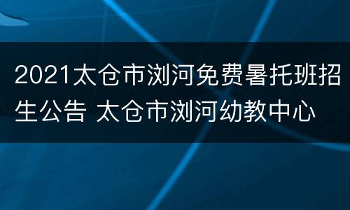 2021太仓市浏河免费暑托班招生公告 太仓市浏河幼教中心