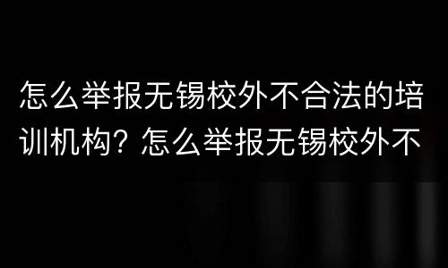 怎么举报无锡校外不合法的培训机构? 怎么举报无锡校外不合法的培训机构老师
