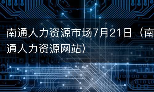 南通人力资源市场7月21日（南通人力资源网站）