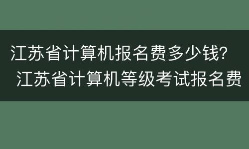 江苏省计算机报名费多少钱？ 江苏省计算机等级考试报名费多少钱