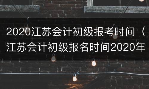 2020江苏会计初级报考时间（江苏会计初级报名时间2020年）