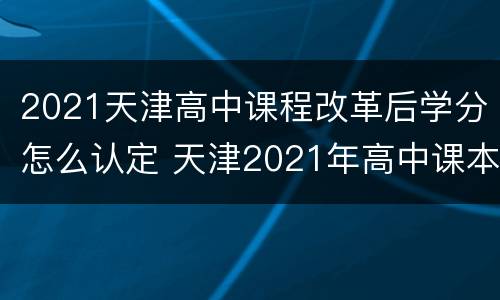 2021天津高中课程改革后学分怎么认定 天津2021年高中课本有变动吗
