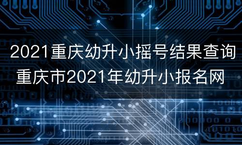 2021重庆幼升小摇号结果查询 重庆市2021年幼升小报名网