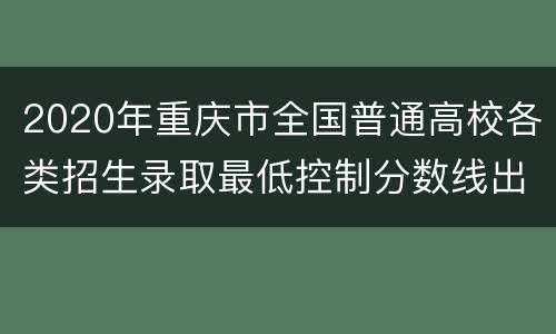 2020年重庆市全国普通高校各类招生录取最低控制分数线出炉