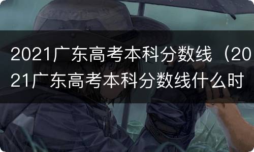 2021广东高考本科分数线（2021广东高考本科分数线什么时候出）
