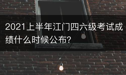 2021上半年江门四六级考试成绩什么时候公布？