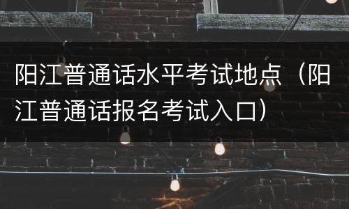 阳江普通话水平考试地点（阳江普通话报名考试入口）