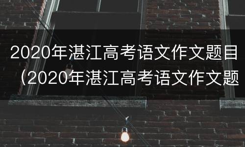 2020年湛江高考语文作文题目（2020年湛江高考语文作文题目有哪些）